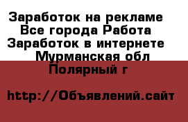 Заработок на рекламе - Все города Работа » Заработок в интернете   . Мурманская обл.,Полярный г.